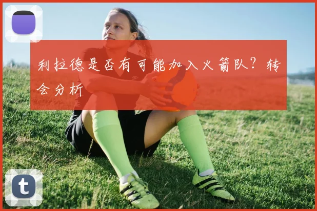 利拉德是否有可能加入火箭队？转会分析