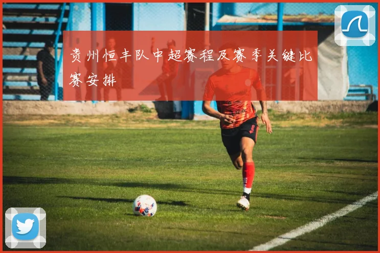 贵州恒丰队中超赛程及赛季关键比赛安排