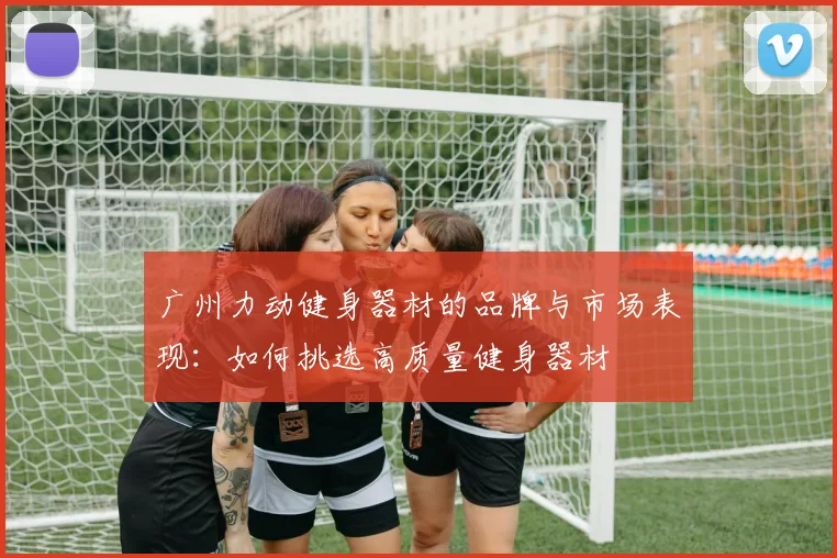 广州力动健身器材的品牌与市场表现：如何挑选高质量健身器材